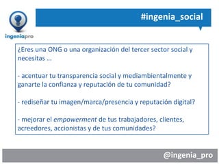 @ingenia_pro
#ingenia_social
¿Eres una ONG o una organización del tercer sector social y
necesitas …
- acentuar tu transparencia social y mediambientalmente y
ganarte la confianza y reputación de tu comunidad?
- rediseñar tu imagen/marca/presencia y reputación digital?
- mejorar el empowerment de tus trabajadores, clientes,
acreedores, accionistas y de tus comunidades?
 