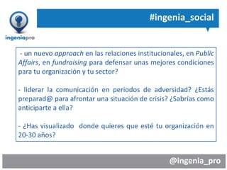 @ingenia_pro
#ingenia_social
- un nuevo approach en las relaciones institucionales, en Public
Affairs, en fundraising para defensar unas mejores condiciones
para tu organización y tu sector?
- liderar la comunicación en periodos de adversidad? ¿Estás
preparad@ para afrontar una situación de crisis? ¿Sabrías como
anticiparte a ella?
- ¿Has visualizado donde quieres que esté tu organización en
20-30 años?
 