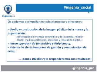 @ingenia_pro
#ingenia_social
Os podemos acompañar en todo el proceso y ofrecemos:
- diseño y construcción de la imagen pública de la marca y la
organización:
(construcción del mensaje estratégico y de la agenda, relación
con los medios, portavoces, presencia y reputación digital…)
- nuevo approach de fundraising y #triplomacy.
- sistema de alerta temprana de gestión y comunicación de
crisis;
… ¡danos 100 días y te responderemos con resultados!
 