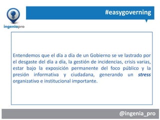 @ingenia_pro
#easygoverning
Entendemos que el día a día de un Gobierno se ve lastrado por
el desgaste del día a día, la gestión de incidencias, crisis varias,
estar bajo la exposición permanente del foco público y la
presión informativa y ciudadana, generando un stress
organizativo e institucional importante.
 