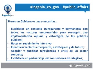 @ingenia_pro
Si eres un Gobierno o una y necesitas…
- Establecer un contacto transparente y permanente con
todos los sectores empresariales para conseguir una
implementación óptima y estratégica de las políticas
públicas;
- Hacer un seguimiento intensivo
- Identificar sectores emergentes, estratégicos y de futuro;
- Abordar y anticipar turbulencias o crisis de un sector
concreto;
- Establecer un partnership leal con sectores estratégicos;
#ingenia_co_gov #public_affairs
 