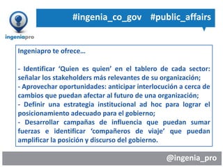 @ingenia_pro
Ingeniapro te ofrece…
- Identificar ‘Quien es quien’ en el tablero de cada sector:
señalar los stakeholders más relevantes de su organización;
- Aprovechar oportunidades: anticipar interlocución a cerca de
cambios que puedan afectar al futuro de una organización;
- Definir una estrategia institucional ad hoc para lograr el
posicionamiento adecuado para el gobierno;
- Desarrollar campañas de influencia que puedan sumar
fuerzas e identificar ‘compañeros de viaje’ que puedan
amplificar la posición y discurso del gobierno.
#ingenia_co_gov #public_affairs
 