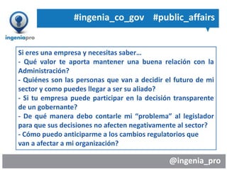 @ingenia_pro
Si eres una empresa y necesitas saber…
- Qué valor te aporta mantener una buena relación con la
Administración?
- Quiénes son las personas que van a decidir el futuro de mi
sector y como puedes llegar a ser su aliado?
- Si tu empresa puede participar en la decisión transparente
de un gobernante?
- De qué manera debo contarle mi “problema” al legislador
para que sus decisiones no afecten negativamente al sector?
- Cómo puedo anticiparme a los cambios regulatorios que
van a afectar a mi organización?
#ingenia_co_gov #public_affairs
 