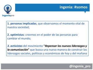 @ingenia_pro
ingenia: #somos
1. personas implicadas, que observamos el momento vital de
nuestra sociedad;
2. optimistas: creemos en el poder de las personas para
cambiar el mundo;
3. activistas del movimiento "Repensar los nuevos liderazgos y
la comunicación" que busca una nueva manera de construir los
liderazgos sociales, políticos y económicos de hoy y del mañana
 