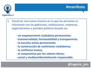 @ingenia_pro
#manifesto
1. Construir una nueva manera en la que las personas se
relacionan con los gobiernos, instituciones, empresas,
organizaciones y partidos políticos basada en:
· un empowerment ciudadano permanente;
· transversalidad, horizontalidad y transparencia;
· la escucha activa permanente;
· la construcción de coaliciones ciudadanas;
· la confianza mutua;
· el compromiso por los valores éticos;
· social y medioambientalmente responsable.
 