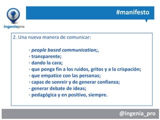 @ingenia_pro
#manifesto
2. Una nueva manera de comunicar:
· people based communication;,
· transparente;
· dando la cara;
· que ponga fin a los ruidos, gritos y a la crispación;
· que empatice con las personas;
· capaz de sonreir y de generar confianza;
· generar debate de ideas;
· pedagógica y en positivo, siempre.
 