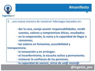 @ingenia_pro
#manifesto
3. · una nueva manera de construir liderazgos basados en:
· dar la cara, coraje asumir responsabilidades, rendir
cuentas, valores y compromisos éticos, resultados;
· en la cooperación, la suma y la capacidad de llegar a
consensos;
· los valores en femenino, accesibilidad y
transparencia;
· la innovación y en arriesgar;
· el inconformismo, la escucha activa y permanente;
· restaurar la confianza de las personas;
· la capacidad de sonreir, reirse de un@ mism@.
 