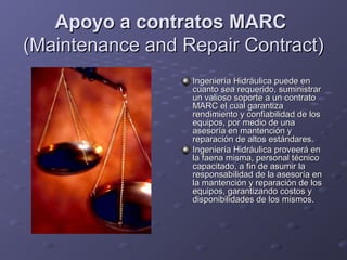 Apoyo a contratos MARCApoyo a contratos MARC
(Maintenance and Repair Contract)(Maintenance and Repair Contract)
Ingeniería Hidráulica puede enIngeniería Hidráulica puede en
cuanto sea requerido, suministrarcuanto sea requerido, suministrar
un valioso soporte a un contratoun valioso soporte a un contrato
MARC el cual garantizaMARC el cual garantiza
rendimiento y confiabilidad de losrendimiento y confiabilidad de los
equipos, por medio de unaequipos, por medio de una
asesoría en mantención yasesoría en mantención y
reparación de altos estándares.reparación de altos estándares.
Ingeniería Hidráulica proveerá enIngeniería Hidráulica proveerá en
la faena misma, personal técnicola faena misma, personal técnico
capacitado, a fin de asumir lacapacitado, a fin de asumir la
responsabilidad de la asesoría enresponsabilidad de la asesoría en
la mantención y reparación de losla mantención y reparación de los
equipos, garantizando costos yequipos, garantizando costos y
disponibilidades de los mismos.disponibilidades de los mismos.
 