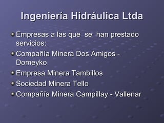 Ingeniería Hidráulica LtdaIngeniería Hidráulica Ltda
Empresas a las que se han prestadoEmpresas a las que se han prestado
servicios:servicios:
Compañía Minera Dos Amigos -Compañía Minera Dos Amigos -
DomeykoDomeyko
Empresa Minera TambillosEmpresa Minera Tambillos
Sociedad Minera TelloSociedad Minera Tello
Compañía Minera Campillay - VallenarCompañía Minera Campillay - Vallenar
 