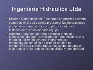 Ingeniería Hidráulica LtdaIngeniería Hidráulica Ltda
Sistema Computacional: Poseemos un práctico sistemaSistema Computacional: Poseemos un práctico sistema
computacional que permite programar las reparacionescomputacional que permite programar las reparaciones
preventivas a mediano y corto plazo. Controla elpreventivas a mediano y corto plazo. Controla el
histórico de eventos de cada equipo.histórico de eventos de cada equipo.
Nuestra propuesta de trabajo estudia tanto lasNuestra propuesta de trabajo estudia tanto las
condiciones de operación como de mantención de unacondiciones de operación como de mantención de una
máquina utilizando diversos instrumentos omáquina utilizando diversos instrumentos o
metodologías con el fin de diseñar un plan demetodologías con el fin de diseñar un plan de
mantención que permita reducir los costos de falla demantención que permita reducir los costos de falla de
este equipo mejorando la disponibilidad y confiabilidadeste equipo mejorando la disponibilidad y confiabilidad
 