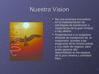 Nuestra VisionNuestra Vision
Ser una empresa innovadoraSer una empresa innovadora
en la implementación deen la implementación de
estrategias de mantención aestrategias de mantención a
maquinarias de la gran mineríamaquinarias de la gran minería
a rajo abierto.a rajo abierto.
Propendemos a un programaPropendemos a un programa
eficiente de mantención de laeficiente de mantención de la
maquinaria, acordes a lasmaquinaria, acordes a las
exigencias de la minería actualexigencias de la minería actual
y a la visión de negocio, paray a la visión de negocio, para
poder generar altapoder generar alta
disponibilidad en los equiposdisponibilidad en los equipos
de la gran minería y contratosde la gran minería y contratos
Marc.Marc.
 