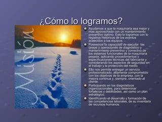 ¿Cómo lo logramos?¿Cómo lo logramos?
Ayudamos a que la maquinaria sea mejor yAyudamos a que la maquinaria sea mejor y
mas aprovechada con un mantenimientomas aprovechada con un mantenimiento
preventivo óptimo. Esto lo logramos con lopreventivo óptimo. Esto lo logramos con lo
registros históricos de los eventosregistros históricos de los eventos
acaecidos a los equipos.acaecidos a los equipos.
Poseemos la capacidad de ejecutar lasPoseemos la capacidad de ejecutar las
tareas y operaciones de diagnóstico ytareas y operaciones de diagnóstico y
mantenimiento preventivo y correctivo demantenimiento preventivo y correctivo de
los sistemas funcionales de la maquinarialos sistemas funcionales de la maquinaria
pesada, aplicando procedimientos ypesada, aplicando procedimientos y
especificaciones técnicas del fabricante yespecificaciones técnicas del fabricante y
considerando los aspectos de seguridad enconsiderando los aspectos de seguridad en
el trabajo y la protección del medio.el trabajo y la protección del medio.
Ello nos permite entregar un servicioEllo nos permite entregar un servicio
profesionalizado, altamente comprometidoprofesionalizado, altamente comprometido
con los objetivos de la empresa, con lacon los objetivos de la empresa, con la
mejora continua y, siempre, orientado almejora continua y, siempre, orientado al
cliente.cliente.
Participando en los diagnósticosParticipando en los diagnósticos
organizacionales, para determinarorganizacionales, para determinar
fortalezas y debilidades, así como un planfortalezas y debilidades, así como un plan
estratégico.estratégico.
Identificando el desarrollo y formación deIdentificando el desarrollo y formación de
las competencias laborales, de su inventariolas competencias laborales, de su inventario
de recursos humanos.de recursos humanos.
 