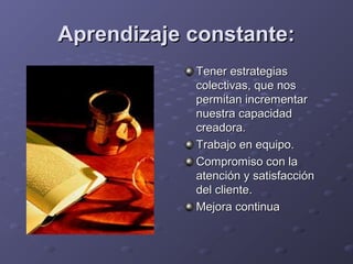 Aprendizaje constante:Aprendizaje constante:
Tener estrategiasTener estrategias
colectivas, que noscolectivas, que nos
permitan incrementarpermitan incrementar
nuestra capacidadnuestra capacidad
creadora.creadora.
Trabajo en equipo.Trabajo en equipo.
Compromiso con laCompromiso con la
atención y satisfacciónatención y satisfacción
del cliente.del cliente.
Mejora continuaMejora continua
 