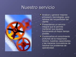 Nuestro servicioNuestro servicio
Analizar y generar mejoresAnalizar y generar mejores
procesos y tecnologías, paraprocesos y tecnologías, para
rebasar las necesidades delrebasar las necesidades del
cliente.cliente.
Presentamos un servicioPresentamos un servicio
integral que le permiteintegral que le permite
mantener sus equiposmantener sus equipos
funcionando el mayor tiempofuncionando el mayor tiempo
posible.posible.
Combinamos el conocimientoCombinamos el conocimiento
profundo de la maquinariaprofundo de la maquinaria
minera, nuestras capacidadesminera, nuestras capacidades
y las maneras innovadoras dey las maneras innovadoras de
resolver los problemas deresolver los problemas de
operatividad.operatividad.
 