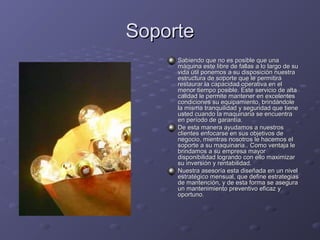 SoporteSoporte
Sabiendo que no es posible que unaSabiendo que no es posible que una
máquina este libre de fallas a lo largo de sumáquina este libre de fallas a lo largo de su
vida útil ponemos a su disposición nuestravida útil ponemos a su disposición nuestra
estructura de soporte que le permitiráestructura de soporte que le permitirá
restaurar la capacidad operativa en elrestaurar la capacidad operativa en el
menor tiempo posible. Este servicio de altamenor tiempo posible. Este servicio de alta
calidad le permite mantener en excelentescalidad le permite mantener en excelentes
condiciones su equipamiento, brindándolecondiciones su equipamiento, brindándole
la misma tranquilidad y seguridad que tienela misma tranquilidad y seguridad que tiene
usted cuando la maquinaria se encuentrausted cuando la maquinaria se encuentra
en período de garantía.en período de garantía.
De esta manera ayudamos a nuestrosDe esta manera ayudamos a nuestros
clientes enfocarse en sus objetivos declientes enfocarse en sus objetivos de
negocio, mientras nosotros le hacemos elnegocio, mientras nosotros le hacemos el
soporte a su maquinaria.. Como ventaja lesoporte a su maquinaria.. Como ventaja le
brindamos a su empresa mayorbrindamos a su empresa mayor
disponibilidad logrando con ello maximizardisponibilidad logrando con ello maximizar
su inversión y rentabilidad.su inversión y rentabilidad.
Nuestra asesoría esta diseñada en un nivelNuestra asesoría esta diseñada en un nivel
estratégico mensual, que define estrategiasestratégico mensual, que define estrategias
de mantención, y de esta forma se asegurade mantención, y de esta forma se asegura
un mantenimiento preventivo eficaz yun mantenimiento preventivo eficaz y
oportuno.oportuno.
 