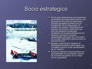 Socio estrategicoSocio estrategico
Por la gran experiencia que poseemosPor la gran experiencia que poseemos
en el rubro de maquinaria minera, nosen el rubro de maquinaria minera, nos
posiciona como el socio ideal paraposiciona como el socio ideal para
proveer de asesoría externa en laproveer de asesoría externa en la
mantención de la maquinaria. Elmantención de la maquinaria. El
empleo de nuestra metodología deempleo de nuestra metodología de
servicio minuciosa y dedicada nosservicio minuciosa y dedicada nos
permite asegurar excelentespermite asegurar excelentes
resultados en la disponibilidad de losresultados en la disponibilidad de los
equipos, asimismo nuestrasequipos, asimismo nuestras
capacidades técnicas nos conviertencapacidades técnicas nos convierten
en la mejor alternativa para proveer elen la mejor alternativa para proveer el
soporte técnico.soporte técnico.
Nuestra organización asegura laNuestra organización asegura la
flexibilidad necesaria para lograr unaflexibilidad necesaria para lograr una
completa solución a las necesidadescompleta solución a las necesidades
de su negociode su negocio
Estamos además comprometidos enEstamos además comprometidos en
acompañarlo en el complejo caminoacompañarlo en el complejo camino
de convertir la gestión en su mejorde convertir la gestión en su mejor
arma competitivaarma competitiva
 