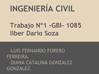 INGENIERÍA CIVIL
 Trabajo Nº1 -GBI- 1085
 Ilber Dario Soza

 -LUIS FERNANDO FORERO
FERREIRA.
 -DIANA CATALINA GONZALEZ
GONZALEZ.
 