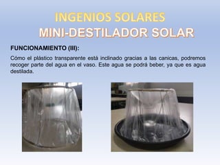 FUNCIONAMIENTO (III):
Cómo el plástico transparente está inclinado gracias a las canicas, podremos
recoger parte del agua en el vaso. Este agua se podrá beber, ya que es agua
destilada.
 