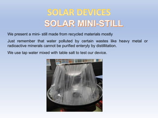 We present a mini- still made from recycled materials mostly
Just remember that water polluted by certain wastes like heavy metal or
radioactive minerals cannot be purified enteryly by distillitation.
We use tap water mixed with table salt to test our device.
 