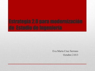 Estrategia 2.0 para modernización
de Estudio de Ingeniería
Eva María Cruz Serrano
Octubre 2.013
 