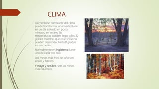 CLIMA
La condición cambiante del clima
puede transformar una fuerte lluvia
en un día soleado en pocos
minutos, en verano las
temperaturas pueden llegar a los 32
grados mientras que en el invierno
pueden descender hasta 0 grados
en promedio.
Normalmente en Inglaterra llueve
uno de cada tres días.
Los meses más fríos del año son
enero y febrero.
Y mayo y octubre, son los meses
más calurosos.
 