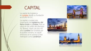 CAPITAL
La capital de Inglaterra
es Londres desde su fundación
en el año 43 D.C.
La capital y ciudad más
importante de Inglaterra y del
Reino Unido es Londres, ésta se
ubica en las orillas del afamado
río Támesis. Hace casi dos mil
años Londres fue fundada por
el pueblo romano, en aquel
entonces se le conocía a esta
metrópoli como Londinium.
 