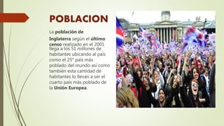 POBLACION
La población de
Inglaterra según el último
censo realizado en el 2001
llega a los 51 millones de
habitantes ubicando al país
como el 25° país más
poblado del mundo así como
también esta cantidad de
habitantes lo llevan a ser el
cuarto país más poblado de
la Unión Europea.
 
