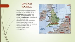 DIVISION
POLITICA
La división política de Inglaterra
consiste en su división en 47
condados ceremoniales, los
cuales están precedidos por
un Lord-Lieutenant, el cual está
concebido como el
representante de la reina en la
región a la cual preside, la
referencia actual que se usa para
estos condados es la de
metropolitano o no
metropolitano.
 