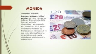 MONEDA
La moneda oficial de
Inglaterra y Gales es la libra
esterlina, así como también de
todas las “Dependencias de la
Corona y territorio
Ultramarinos”, esta moneda
está simbolizada por: £, es una
moneda muy fuerte en las
finanzas a nivel internacional, ya
que en los últimos años se ha
convertido como la cuarta
moneda más intercambiada a
nivel mundial.
 