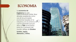 ECONOMIA
La economía de
Inglaterra ha sido
tradicionalmente solida, lleva
décadas establecida como
una de las principales
economías basadas en la
industria y en el comercio, lo
cual ha generado que por
años su PIB se encuentre
entre los 5 primeros del
mundo, debajo de Estados
Unidos, Japón,
Alemania y China.
 