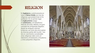 RELIGION
En Inglaterra y prácticamente en
todo el Reino Unido son tres las
religiones que predominan en la
población. En un primer lugar
el anglicanismo, luego
el catolicismo y el metodismo.
Además de estas, debido a la gran
cantidad de inmigrantes llegados
desde las antiguas colonias
británicas, así como de otros países
de diversas partes del mundo , han
ido en crecimiento considerable
otras religiones tales como el
islamismo, el hinduismo, el budismo
y otras pequeñas religiones.
 