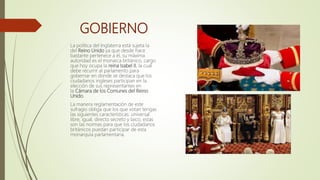 GOBIERNO
La política del Inglaterra está sujeta la
del Reino Unido ya que desde hace
bastante pertenece a él, su máxima
autoridad es el monarca británico, cargo
que hoy ocupa la reina Isabel II, la cual
debe recurrir al parlamento para
gobernar en donde se destaca que los
ciudadanos ingleses participan en la
elección de sus representantes en
la Cámara de los Comunes del Reino
Unido.
La manera reglamentación de este
sufragio obliga que los que votan tengas
las siguientes características: universal
libre, igual, directo secreto y laico, estas
son las normas para que los ciudadanos
británicos puedan participar de esta
monarquía parlamentaria.
 