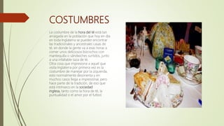 COSTUMBRES
La costumbre de la hora del té está tan
arraigada en la población que hoy en día
en toda Inglaterra se pueden encontrar
las tradicionales y ancestrales casas de
té, en donde la gente va a esas horas a
comer unos deliciosos bizcochos con
mantequilla o sándwiches surtidos, junto
a una infaltable taza de té.
Otra cosa que impresiona a aquel que
visita Inglaterra por primera vez es la
costumbre de manejar por la izquierda,
esto normalmente desorienta y en
muchos casos llega a impresionar, pero
hace parte de la tradición, de eso que
está intrínseco en la sociedad
inglesa, tanto como la hora de té, la
puntualidad o el amor por el futbol.
 