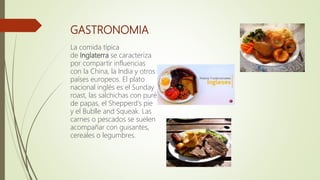 GASTRONOMIA
La comida típica
de Inglaterra se caracteriza
por compartir influencias
con la China, la India y otros
países europeos. El plato
nacional inglés es el Sunday
roast, las salchichas con puré
de papas, el Shepperd's pie
y el Bublle and Squeak. Las
carnes o pescados se suelen
acompañar con guisantes,
cereales o legumbres.
 