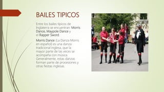 BAILES TIPICOS
Entre los bailes típicos de
Inglaterra se encuentran: Morris
Dance, Maypole Dance y
el Rapper Sword.
Morris Dance (La Danza Morris
en español) es una danza
tradicional inglesa, que la
mayor parte de las veces se
acompaña con música.
Generalmente, estas danzas
forman parte de procesiones y
otras fiestas inglesas.
 