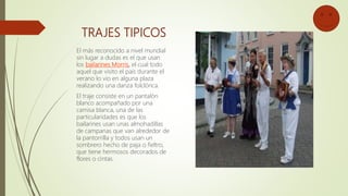 TRAJES TIPICOS
El más reconocido a nivel mundial
sin lugar a dudas es el que usan
los bailarines Morris, el cual todo
aquel que visito el país durante el
verano lo vio en alguna plaza
realizando una danza folclórica.
El traje consiste en un pantalón
blanco acompañado por una
camisa blanca, una de las
particularidades es que los
bailarines usan unas almohadillas
de campanas que van alrededor de
la pantorrilla y todos usan un
sombrero hecho de paja o fieltro,
que tiene hermosos decorados de
flores o cintas.
 