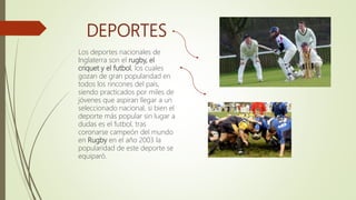 DEPORTES
Los deportes nacionales de
Inglaterra son el rugby, el
criquet y el futbol, los cuales
gozan de gran popularidad en
todos los rincones del país,
siendo practicados por miles de
jóvenes que aspiran llegar a un
seleccionado nacional, si bien el
deporte más popular sin lugar a
dudas es el futbol, tras
coronarse campeón del mundo
en Rugby en el año 2003 la
popularidad de este deporte se
equiparó.
 