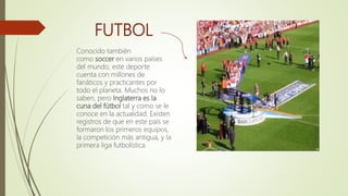 FUTBOL
Conocido también
como soccer en varios países
del mundo, este deporte
cuenta con millones de
fanáticos y practicantes por
todo el planeta. Muchos no lo
saben, pero Inglaterra es la
cuna del fútbol tal y como se le
conoce en la actualidad. Existen
registros de que en este país se
formaron los primeros equipos,
la competición más antigua, y la
primera liga futbolística.
 