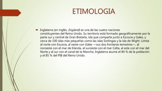 ETIMOLOGIA
 Inglaterra (en inglés, England) es una de las cuatro naciones
constituyentes del Reino Unido. Su territorio está formado geográficamente por la
parte sur y central de Gran Bretaña, isla que comparte junto a Escocia y Gales, y
cerca de 100 islas más pequeñas como las islas Sorlingas y la isla de Wight. Limita
al norte con Escocia, al oeste con Gales —sus dos fronteras terrestres—, al
noroeste con el mar de Irlanda, al suroeste con el mar Celta, al este con el mar del
Norte y al sur con el canal de la Mancha. Inglaterra asume el 84 % de la población
y el 85 % del PIB del Reino Unido.
 