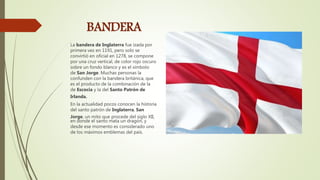 BANDERA
La bandera de Inglaterra fue izada por
primera vez en 1191, pero solo se
convirtió en oficial en 1278, se compone
por una cruz vertical, de color rojo oscuro
sobre un fondo blanco y es el símbolo
de San Jorge. Muchas personas la
confunden con la bandera británica, que
es el producto de la combinación de la
de Escocia y la del Santo Patrón de
Irlanda.
En la actualidad pocos conocen la historia
del santo patrón de Inglaterra, San
Jorge, un mito que procede del siglo XII,
en donde el santo mata un dragón, y
desde ese momento es considerado uno
de los máximos emblemas del país.
 