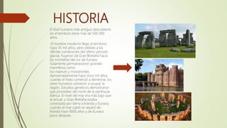 HISTORIA
El fósil humano más antiguo descubierto
en el territorio tiene más de 500 000
años.
El hombre moderno llegó al territorio
hace 35 mil años, pero debido a las
difíciles condiciones del último periodo
glacial, huyeron de Gran Bretaña hacia
las montañas del sur de Europa.
Solamente permanecieron grandes
mamíferos como
los mamuts y rinocerontes.
Aproximadamente hace once mil años,
cuando el hielo comenzó a derretirse, los
seres humanos volvieron a ocupar la
región. Estudios genéticos demostraron
que procedían del norte de la península
ibérica. El nivel del mar era más bajo que
el actual, y Gran Bretaña estaba
conectada por tierra a Irlanda y Eurasia,
cuando el mar subió se separó de
Irlanda hace 9000 años y de Eurasia
poco después.
 