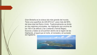 Gran Bretaña es la octava isla más grande del mundo.
Tiene una superficie de 229.870 km², poco más del 90%
del área total del Reino Unido. Tradicionalmente se divide
en dos regiones principales, las Highlands (por encima de
los 100 m de altitud) y las Lowlands (Tierras Bajas).
Escocia y Gales se encuentran dentro de la región de las
Highlands, al igual que el norte, el noroeste y el suroeste
de Inglaterra.
 