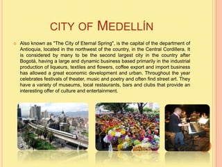 CITY ​OF              MEDELLÍN
   Also known as "The City of Eternal Spring", is the capital of the department of
    Antioquia, located in the northwest of the country, in the Central Cordillera. It
    is considered by many to be the second largest city in the country after
    Bogotá, having a large and dynamic business based primarily in the industrial
    production of liqueurs, textiles and flowers, coffee export and import business
    has allowed a great economic development and urban. Throughout the year
    celebrates festivals of theater, music and poetry and often find street art. They
    have a variety of museums, local restaurants, bars and clubs that provide an
    interesting offer of culture and entertainment.
 