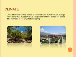 CLIMATE
   Unlike Medellin Bogota's climate is temperate and humid with an average
    temperature of 22 degrees Celsius. The pleasant and mild climate has earned
    it the nickname of The City of Eternal Spring.
 