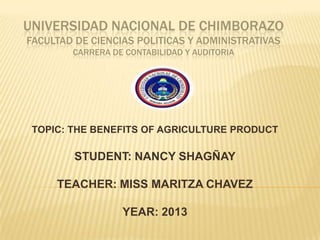 UNIVERSIDAD NACIONAL DE CHIMBORAZO
FACULTAD DE CIENCIAS POLITICAS Y ADMINISTRATIVAS
CARRERA DE CONTABILIDAD Y AUDITORIA

TOPIC: THE BENEFITS OF AGRICULTURE PRODUCT

STUDENT: NANCY SHAGÑAY
TEACHER: MISS MARITZA CHAVEZ

YEAR: 2013

 