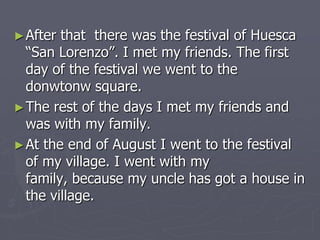 ► After

that there was the festival of Huesca
“San Lorenzo”. I met my friends. The first
day of the festival we went to the
donwtonw square.
► The rest of the days I met my friends and
was with my family.
► At the end of August I went to the festival
of my village. I went with my
family, because my uncle has got a house in
the village.

 