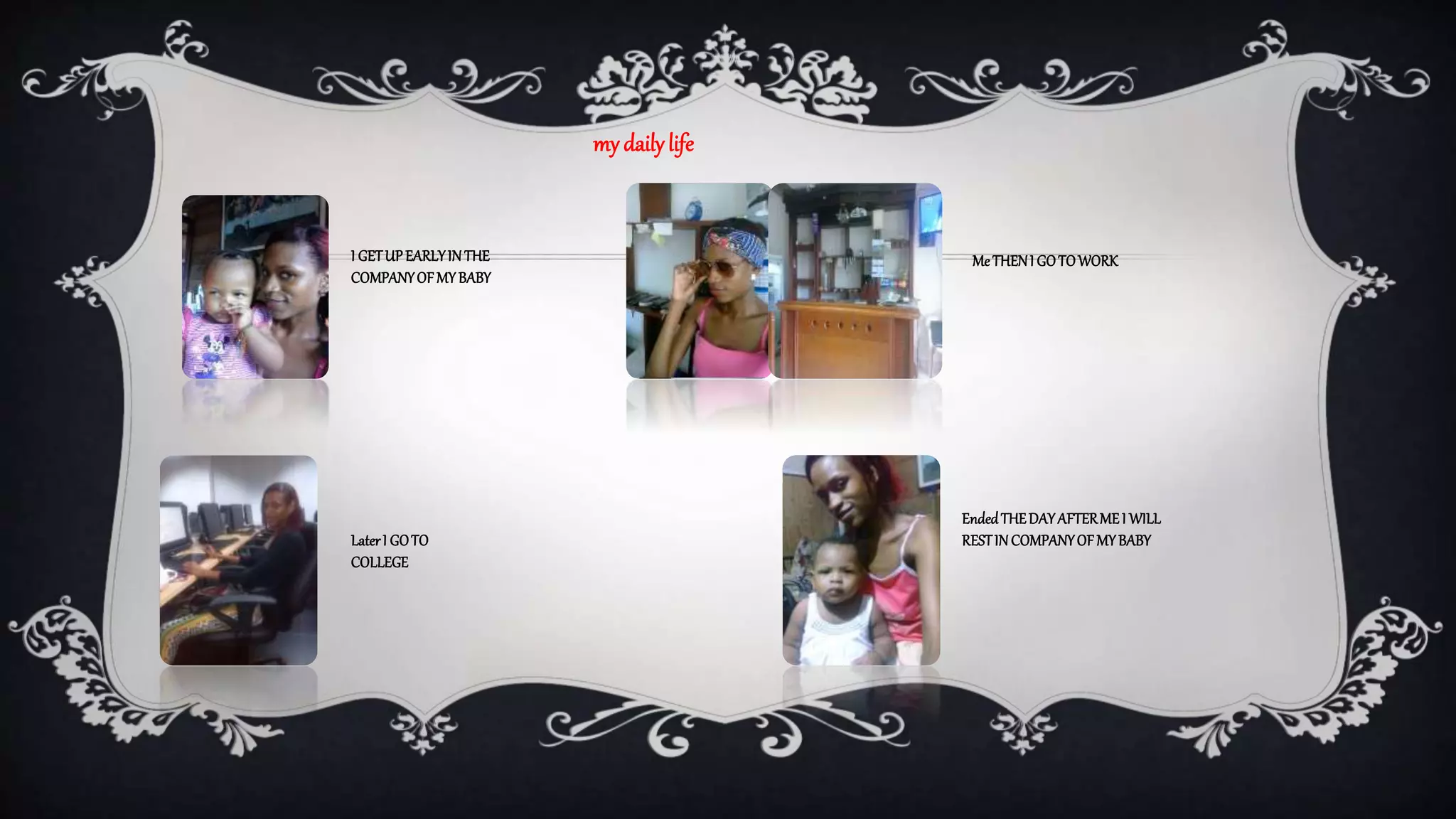 my daily life 
I GET UP EARLY IN THE 
COMPANY OF MY BABY 
Me THEN I GO TO WORK 
Ended THE DAY AFTER ME I WILL 
REST Later I GO TO IN COMPANY OF MY BABY 
COLLEGE 
 