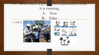 13. Don’t leave a power tool unattended while
it is running.
A. True
B. False
• A:TRUE
 