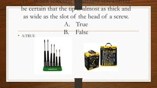 19. When selecting a standard screwdriver
be certain that the tip is almost as thick and
as wide as the slot of the head of a screw.
A. True
B. False• A:TRUE
 