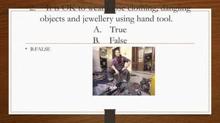 2. It is OK to wear loose clothing, dangling
objects and jewellery using hand tool.
A. True
B. False
• B:FALSE
 